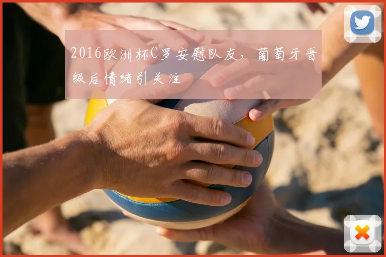 2016欧洲杯C罗安慰队友，葡萄牙晋级后情绪引关注