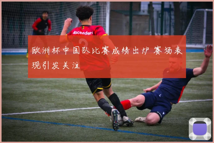 欧洲杯中国队比赛成绩出炉 赛场表现引发关注