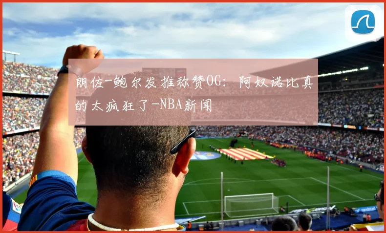 朗佐-鲍尔发推称赞OG:阿奴诺比真的太疯狂了-NBA新闻