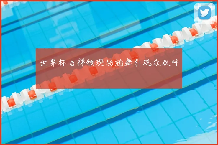 世界杯吉祥物现场尬舞引观众欢呼