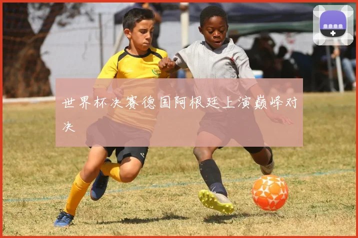 世界杯决赛德国阿根廷上演巅峰对决